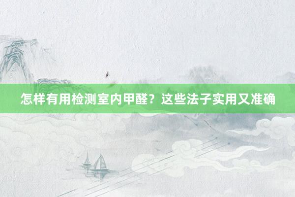 怎样有用检测室内甲醛？这些法子实用又准确